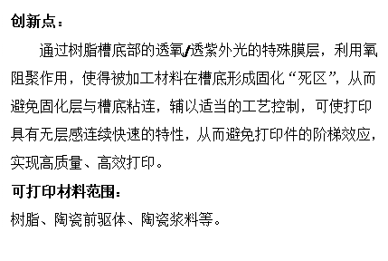 文本框: 创新点:通过树脂槽底部的透氧/透紫外光的特殊膜层,利用氧阻聚作用,使得被加工材料在槽底形成固化“死区”,从而避免固化层与槽底粘连,辅以适当的工艺控制,可使打印具有无层感连续快速的特性,从而避免打印件的阶梯效应,实现高质量、高效打印。可打印材料范围:树脂、陶瓷前驱体、陶瓷浆料等。